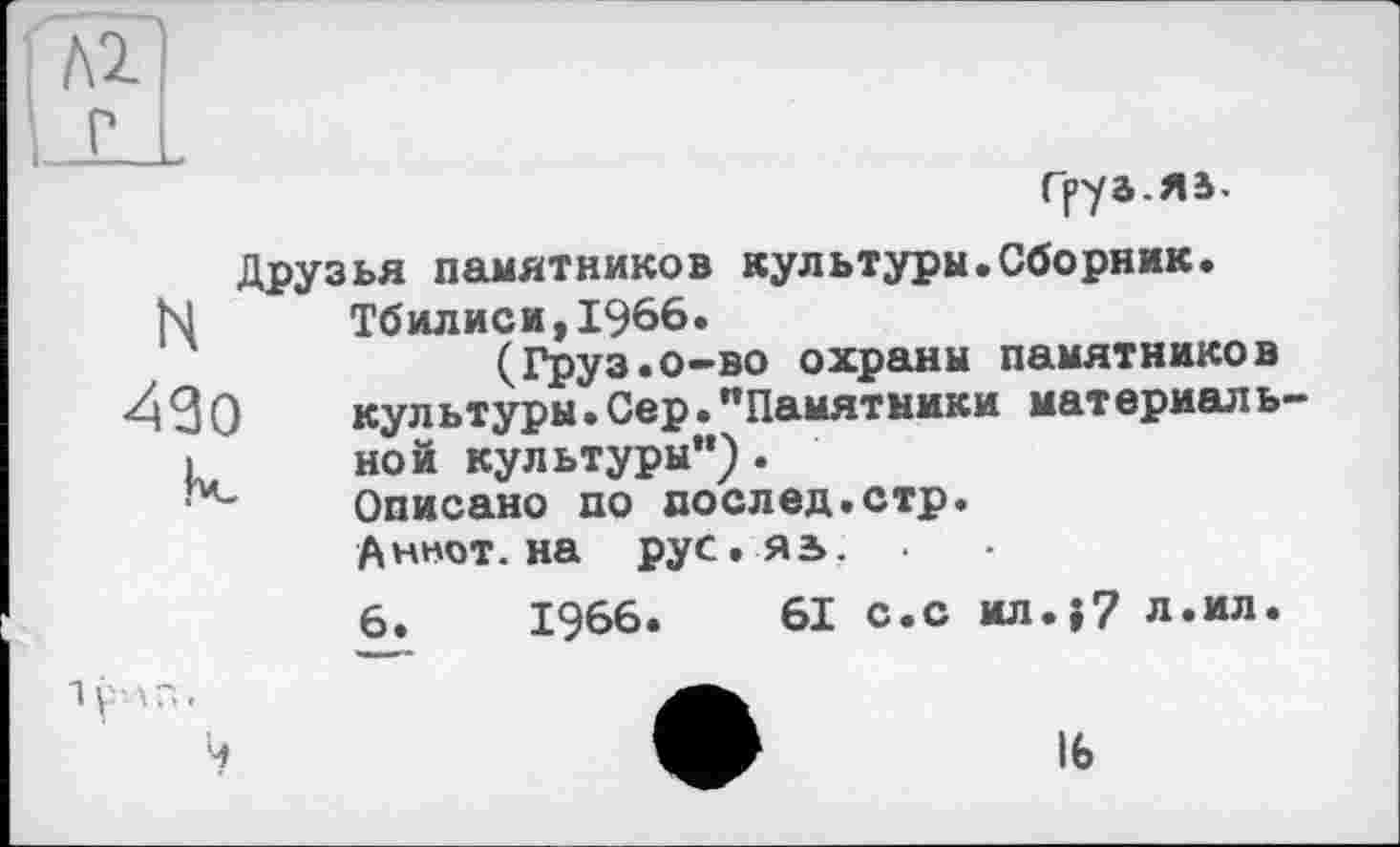 ﻿Груа.яа.
Друзья памятников культуры.Сборник.
М	Тбилиси,1966.
(Груэ.о-во охраны памятников
430	культуры.Сер."Памятники	материаль-
I	ной культуры").
Описано по послед.стр.
Аннот. на рус.яз»,
6.	1966.	61 с.с ил.{7 л.ил.